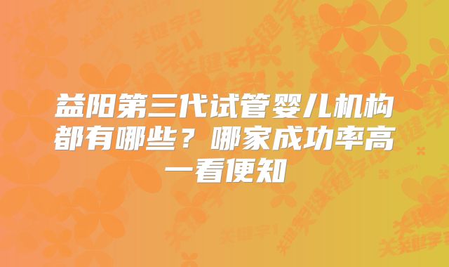 益阳第三代试管婴儿机构都有哪些?哪家成功率高一看便知