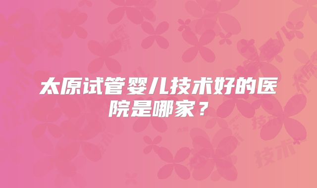 太原试管婴儿技术好的医院是哪家？