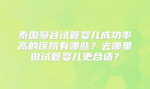 泰国曼谷试管婴儿成功率高的医院有哪些？去哪里做试管婴儿更合适？