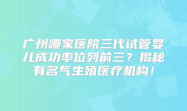 广州哪家医院三代试管婴儿成功率位列前三？揭秘有名气生殖医疗机构！