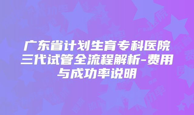 广东省计划生育专科医院三代试管全流程解析-费用与成功率说明