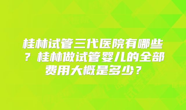 桂林试管三代医院有哪些？桂林做试管婴儿的全部费用大概是多少？