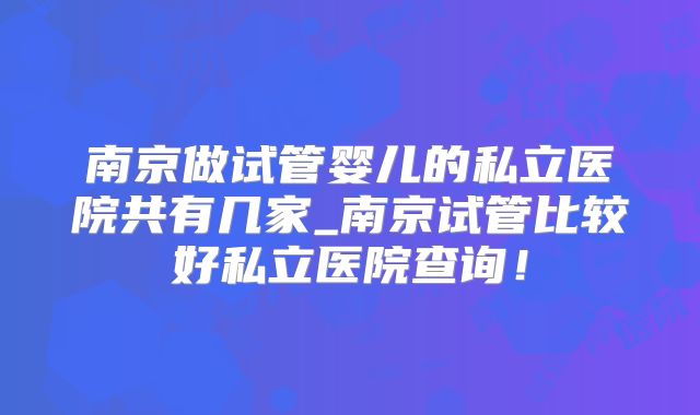 南京做试管婴儿的私立医院共有几家_南京试管比较好私立医院查询！