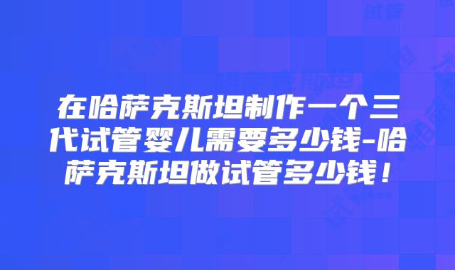 在哈萨克斯坦制作一个三代试管婴儿需要多少钱-哈萨克斯坦做试管多少钱！