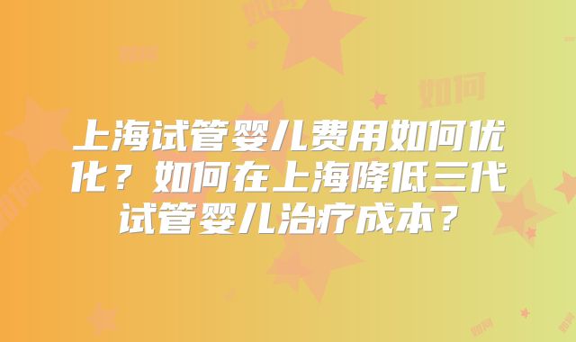 上海试管婴儿费用如何优化？如何在上海降低三代试管婴儿治疗成本？