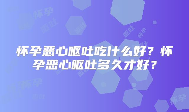 怀孕恶心呕吐吃什么好？怀孕恶心呕吐多久才好？