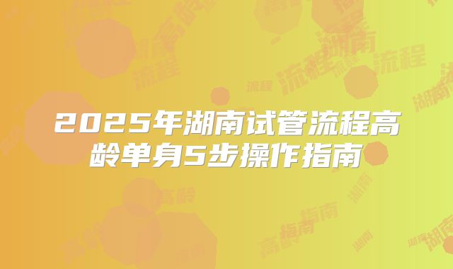 2025年湖南试管流程高龄单身5步操作指南