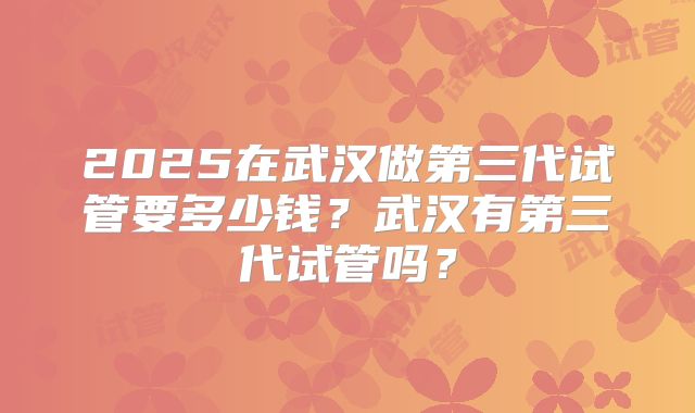 2025在武汉做第三代试管要多少钱？武汉有第三代试管吗？