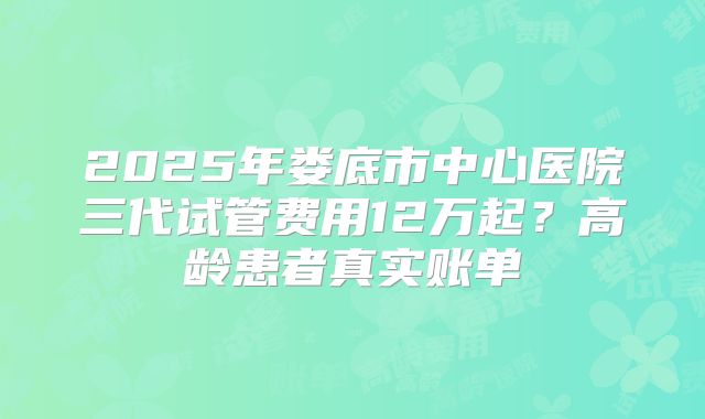 2025年娄底市中心医院三代试管费用12万起？高龄患者真实账单