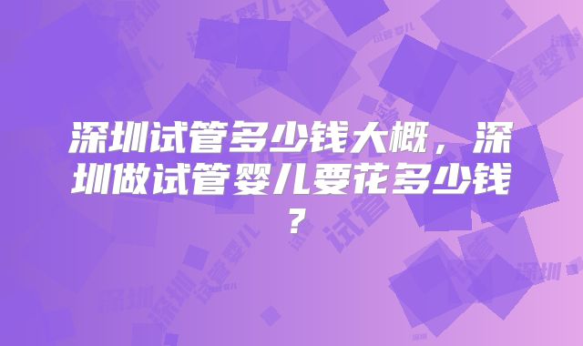 深圳试管多少钱大概,深圳做试管婴儿要花多少钱?