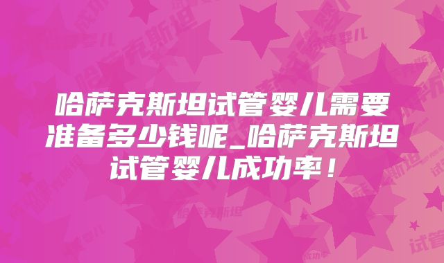 哈萨克斯坦试管婴儿需要准备多少钱呢_哈萨克斯坦试管婴儿成功率！