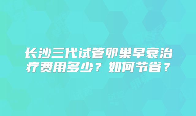 长沙三代试管卵巢早衰治疗费用多少？如何节省？