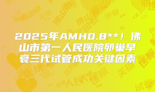 2025年AMH0.8**！佛山市第一人民医院卵巢早衰三代试管成功关键因素