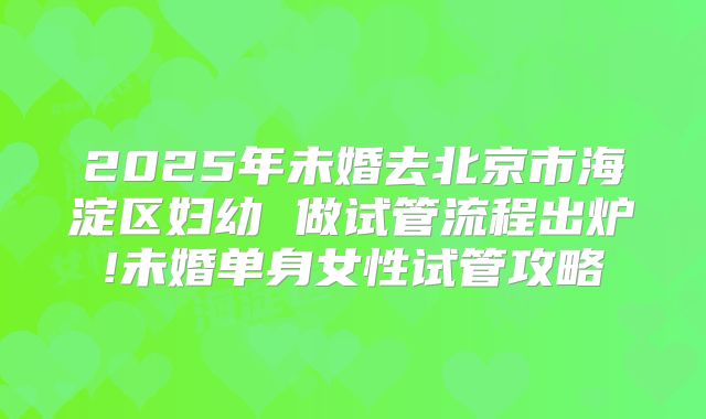 2025年未婚去北京市海淀区妇幼 做试管流程出炉!未婚单身女性试管攻略