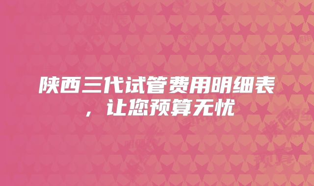陕西三代试管费用明细表，让您预算无忧