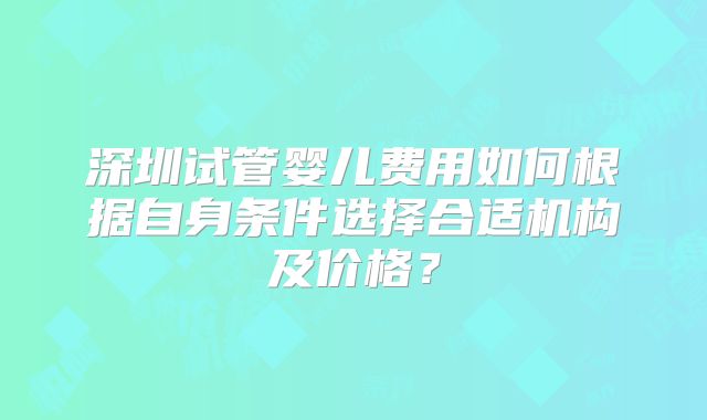 深圳试管婴儿费用如何根据自身条件选择合适机构及价格？