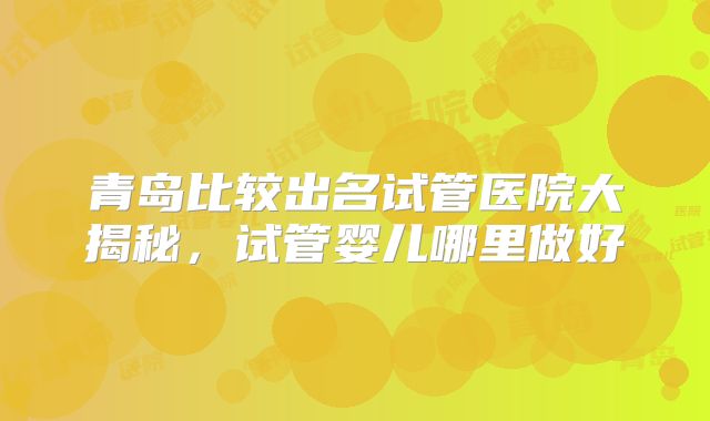 青岛比较出名试管医院大揭秘,试管婴儿哪里做好