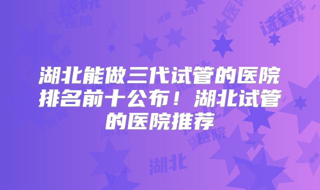 湖北能做三代试管的医院排名前十公布！湖北试管的医院推荐