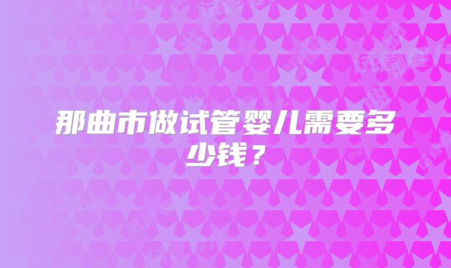 那曲市做试管婴儿需要多少钱？