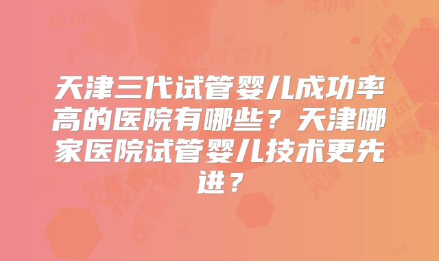 天津三代试管婴儿成功率高的医院有哪些？天津哪家医院试管婴儿技术更先进？