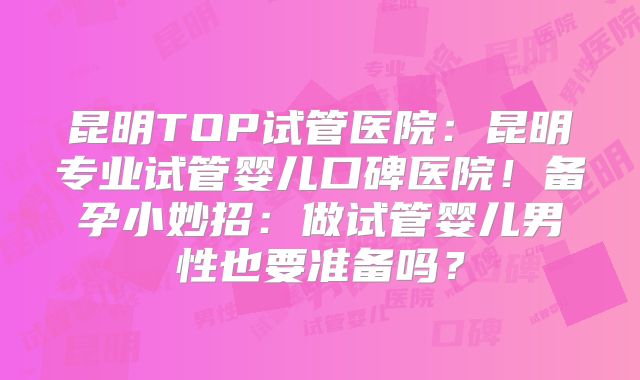 昆明TOP试管医院：昆明专业试管婴儿口碑医院！备孕小妙招：做试管婴儿男性也要准备吗？