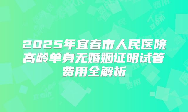 2025年宜春市人民医院高龄单身无婚姻证明试管费用全解析