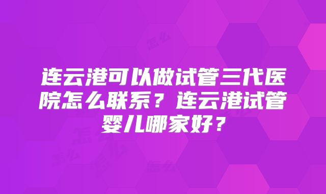 连云港可以做试管三代医院怎么联系？连云港试管婴儿哪家好？