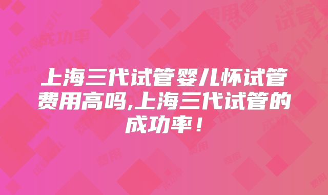 上海三代试管婴儿怀试管费用高吗,上海三代试管的成功率!
