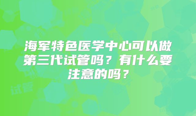 海军特色医学中心可以做第三代试管吗？有什么要注意的吗？