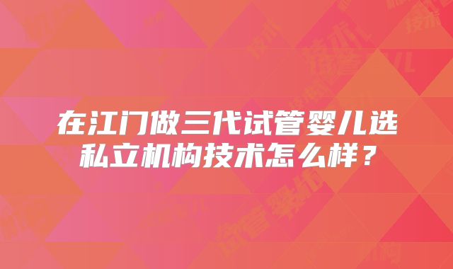 在江门做三代试管婴儿选私立机构技术怎么样？