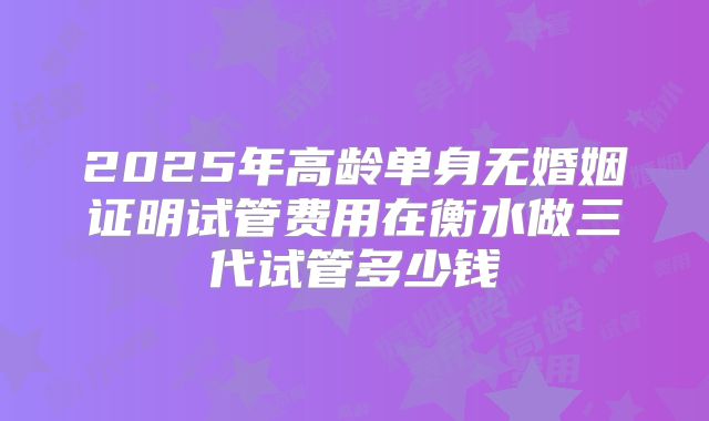 2025年高龄单身无婚姻证明试管费用在衡水做三代试管多少钱