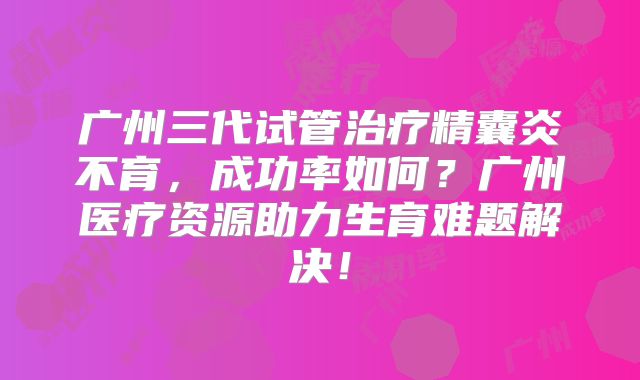 广州三代试管治疗精囊炎不育，成功率如何？广州医疗资源助力生育难题解决！