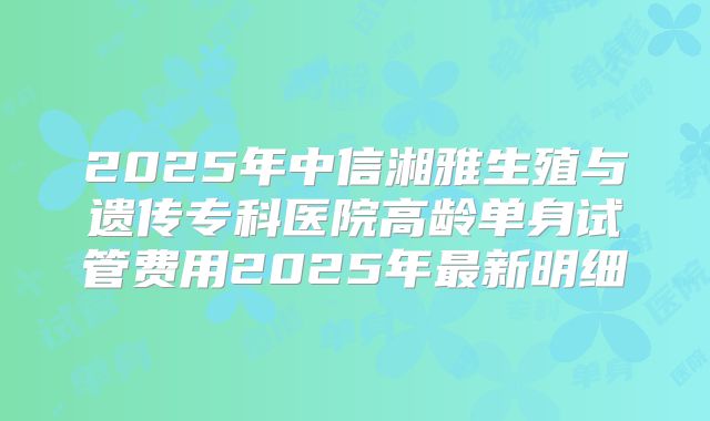 2025年中信湘雅生殖与遗传专科医院高龄单身试管费用2025年最新明细