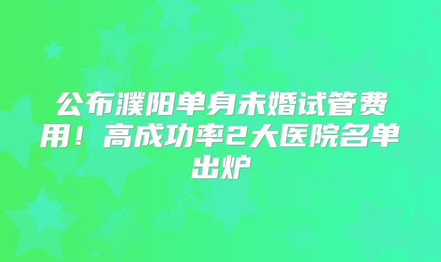公布濮阳单身未婚试管费用!高成功率2大医院名单出炉