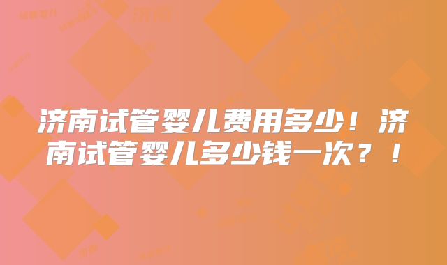 济南试管婴儿费用多少！济南试管婴儿多少钱一次？！