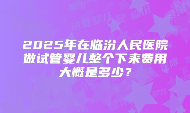 2025年在临汾人民医院做试管婴儿整个下来费用大概是多少？
