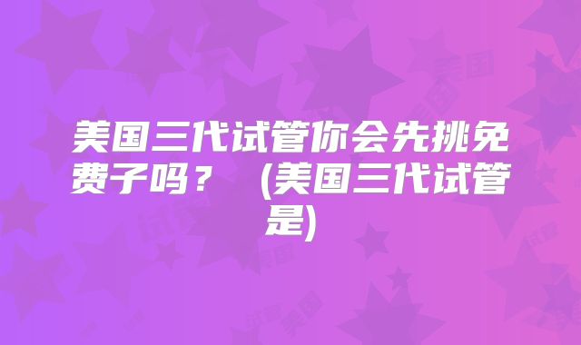 美国三代试管你会先挑免费子吗？ (美国三代试管是)