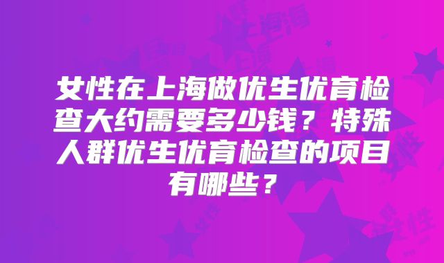 女性在上海做优生优育检查大约需要多少钱？特殊人群优生优育检查的项目有哪些？