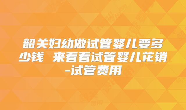 韶关妇幼做试管婴儿要多少钱 来看看试管婴儿花销-试管费用