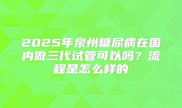 2025年泉州糖尿病在国内做三代试管可以吗？流程是怎么样的