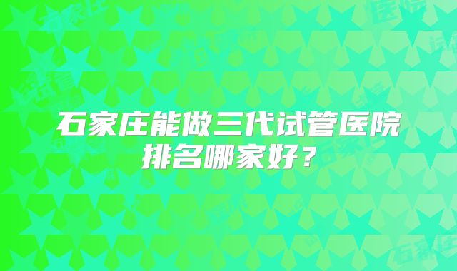 石家庄能做三代试管医院排名哪家好？