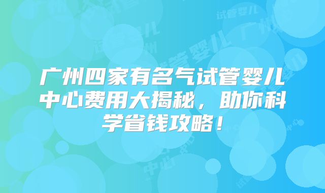 广州四家有名气试管婴儿中心费用大揭秘，助你科学省钱攻略！