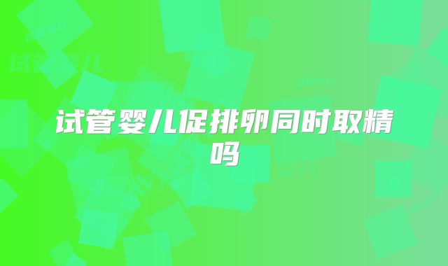 试管婴儿促排卵同时取精吗