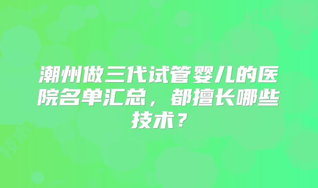 潮州做三代试管婴儿的医院名单汇总，都擅长哪些技术？