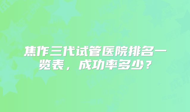 焦作三代试管医院排名一览表，成功率多少？
