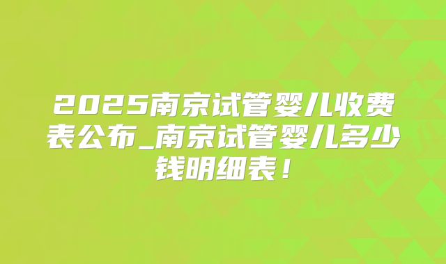 2025南京试管婴儿收费表公布_南京试管婴儿多少钱明细表！