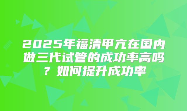 2025年福清甲亢在国内做三代试管的成功率高吗？如何提升成功率