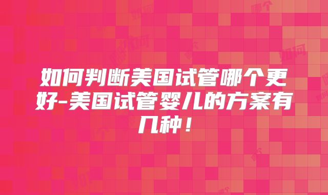 如何判断美国试管哪个更好-美国试管婴儿的方案有几种！