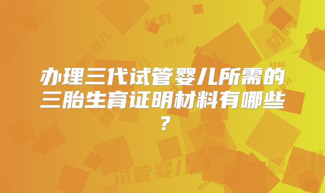 办理三代试管婴儿所需的三胎生育证明材料有哪些？