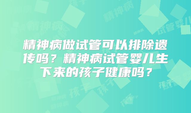 精神病做试管可以排除遗传吗？精神病试管婴儿生下来的孩子健康吗？